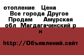 отопление › Цена ­ 50 000 - Все города Другое » Продам   . Амурская обл.,Магдагачинский р-н